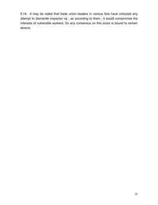 5.14. It may be noted that trade union leaders in various fora have criticized any
attempt to dismantle inspector raj , as according to them , it would compromise the
interests of vulnerable workers. So any consensus on this score is bound to remain
elusive.




                                                                                18
 