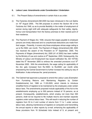 6.     Labour Laws: Amendments under Consideration / Undertaken

6.1.    The Present Status of amendments in certain Acts is as under:


(i)    The Factories (Amendment) Bill 2005 has been introduced in the Lok Sabha
       on 16th August 2005. The Bill proposes to amend the Section 66 of the
       Factories Act 1948, so as to provide flexibility in the matter of employment of
       women during night shift with adequate safeguards for their safety, dignity,
       honour and transportation from the factory premises to their nearest point of
       their residence.


(ii)   The Payment of Wages Act, 1936, ensures that wages payable to employed
       persons are timely disbursed and no unauthorized deductions are made from
       their wages. Presently, it covers only those employees whose wage ceiling is
       up to Rs.1600/- per month. The Payment of Wages (Amendment) Bill, 2005
       has received the assent of the President on 5th September, 2005. The
       Payments of Wages (Amendment) Act, 2005 (41 of 2005) has been notified
       by the Ministry of Law and Justice on 6th September, 2005. Subsequently, the
       Ministry of Labour and Employment has issued notification No. SO 1577(E)
       dated the 8th November 2005 to enforce the amended provisions w.e.f 9th
       November 2005 . With the amendments, the wage ceiling for applicability of
       the Act, gets increased from Rs.1600/- to Rs.6500/- per month while
       empowering the Central Government to further increase the ceiling by way of
       Notification. It also enhances the penal provisions.

(iii) The Cabinet had approved a proposal to amend the Labour Laws (Exemption
      from Furnishing Returns and Maintaining Registers by Certain
      Establishments) Act, 1988 on 11.05.2005, which intends to introduce
      simplified forms of registers to be maintained by the employees under certain
      labour laws. The amendments proposed include applicability of the Act to the
      establishments employing up to 500 persons instead of 19 persons, as at
      present. Consequently, establishments, which employ not more than 500
      persons, shall not be required to file multiple returns and maintain separate
      registers under various labour laws. This will result in reducing the number of
      registers from 53 to 2 and number of returns from 11 to 1 under various
      labour laws, allowing maintenance of registers on computers and transmitting
      the annual reports or other reports by e-mail, enhancing the applicability of
      these provisions from 16 Scheduled Acts instead of 9, at present and
                                                                                         19
 