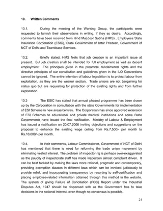 10.   Written Comments


10.1.        During the meeting of the Working Group, the participants were
requested to furnish their observations in writing, if they so desire. Accordingly,
comments have been received from Hind Mazdoor Sabha (HMS) , Employees State
Insurance Corporation (ESIC), State Government of Uttar Pradesh, Government of
NCT of Delhi and Teamlease Services.


10.2.         Briefly stated, HMS feels that job creation is an important issue at
present. But job creation shall be intended for full employment as well as decent
employment. The principles given in the preamble, fundamental rights and the
directive principles of our constitution and guidelines given in the ILO Conventions
cannot be ignored. The entire intention of labour legislation is to protect labour from
exploitation, as they are the weaker section. Trade unions are not bargaining for
status quo but are requesting for protection of the existing rights and from further
exploitation.


10.3         The ESIC has stated that annual phased programme has been drawn
up by the Corporation in consultation with the state Governments for implementation
of ESI Scheme in new areas/centres. The Corporation has since approved extension
of ESI Schemes to educational and private medical institutions and some State
Governments have issued the final notification. Ministry of Labour & Employment
has issued a notification on 20.07.2006 inviting objections and suggestions on the
proposal to enhance the existing wage ceiling from Rs.7,500/- per month to
Rs.10,000/- per month.


10.4.         In their comments, Labour Commissioner, Government of NCT of Delhi
has mentioned that there is need for reforming the trade union movement by
eliminating vested interest. The problem of inspector raj is perhaps over-exaggerated
as the paucity of inspectorate staff has made inspection almost complaint driven. It
can be best tackled by making the laws more rational, pragmatic and contemporary,
providing exemption clauses in different laws which can be invoked judiciously to
provide relief, and incorporating transparency by resorting to self-certification and
placing employee-related information obtained through this method in the website.
The system of giving Failure of Conciliation (FOC) Report under the Industrial
Disputes Act, 1947 should be dispensed with as the Government has to take
decisions in the national interest, even though no consensus is possible.

                                                                                    24
 