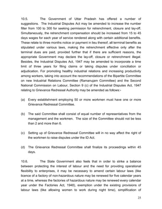 10.5.          The Government of Uttar Pradesh has offered a number of
suggestions. The Industrial Disputes Act may be amended to increase the number
filter from 100 to 300 for seeking permission for retrenchment, closure and lay-off.
Simultaneously, the retrenchment compensation should be increased from 15 to 45
days wages for each year of service rendered along with certain additional benefits.
These relate to three months notice or payment in lieu thereof, all terminal benefits as
stipulated under various laws, making the retrenchment effective only after the
terminal dues are paid, provided further that if there are sufficient reasons, the
appropriate Government may declare the lay-off, closure or retrenchment illegal.
Besides, the Industrial Disputes Act, 1947 may be amended to incorporate a time
limit of three years for filing claims or taking disputes under conciliation or
adjudication. For promoting healthy industrial relations and increasing productivity
among workers, taking into account the recommendations of the Bipartite Committee
on new Industrial Relations Committee (Ramanujam Committee) and the Second
National Commission on Labour, Section 9 (c) of the Industrial Disputes Act, 1947
relating to Grievance Redressal Authority may be amended as follows:-


(a)   Every establishment employing 50 or more workmen must have one or more
      Grievance Redressal Committee.


(b)   The said Committee shall consist of equal number of representatives from the
      management and the workmen. The size of the Committee should not be less
      than 2 and more than 6.


(c)   Setting up of Grievance Redressal Committee will in no way affect the right of
      the workmen to raise disputes under the ID Act.


(d)   The Grievance Redressal Committee shall finalize its proceedings within 45
      days.


10.6.           The State Government also feels that in order to strike a balance
between protecting the interest of labour and the need for providing operational
flexibility to enterprises, it may be necessary to amend certain labour laws (like
licence of a factory of non-hazardous nature may be renewed for five calendar years
at a time, whereas the factories of hazardous nature may be renewed every calendar
year under the Factories Act, 1948), exemption under the existing provisions of
labour laws (like allowing women to work during night time), simplification of

                                                                                     25
 