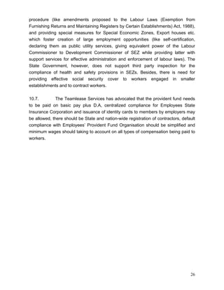 procedure (like amendments proposed to the Labour Laws (Exemption from
Furnishing Returns and Maintaining Registers by Certain Establishments) Act, 1988),
and providing special measures for Special Economic Zones, Export houses etc.
which foster creation of large employment opportunities (like self-certification,
declaring them as public utility services, giving equivalent power of the Labour
Commissioner to Development Commissioner of SEZ while providing latter with
support services for effective administration and enforcement of labour laws). The
State Government, however, does not support third party inspection for the
compliance of health and safety provisions in SEZs. Besides, there is need for
providing effective social security cover to workers engaged in smaller
establishments and to contract workers.


10.7.         The Teamlease Services has advocated that the provident fund needs
to be paid on basic pay plus D.A, centralized compliance for Employees State
Insurance Corporation and issuance of identity cards to members by employers may
be allowed, there should be State and nation-wide registration of contractors, default
compliance with Employees’ Provident Fund Organisation should be simplified and
minimum wages should taking to account on all types of compensation being paid to
workers.




                                                                                   26
 