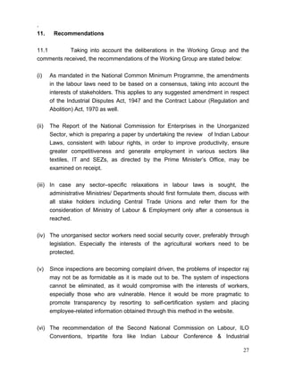 .
11.     Recommendations


11.1       Taking into account the deliberations in the Working Group and the
comments received, the recommendations of the Working Group are stated below:


(i)    As mandated in the National Common Minimum Programme, the amendments
       in the labour laws need to be based on a consensus, taking into account the
       interests of stakeholders. This applies to any suggested amendment in respect
       of the Industrial Disputes Act, 1947 and the Contract Labour (Regulation and
       Abolition) Act, 1970 as well.


(ii)   The Report of the National Commission for Enterprises in the Unorganized
       Sector, which is preparing a paper by undertaking the review of Indian Labour
       Laws, consistent with labour rights, in order to improve productivity, ensure
       greater competitiveness and generate employment in various sectors like
       textiles, IT and SEZs, as directed by the Prime Minister’s Office, may be
       examined on receipt.


(iii) In case any sector–specific relaxations in labour laws is sought, the
      administrative Ministries/ Departments should first formulate them, discuss with
      all stake holders including Central Trade Unions and refer them for the
      consideration of Ministry of Labour & Employment only after a consensus is
      reached.


(iv) The unorganised sector workers need social security cover, preferably through
     legislation. Especially the interests of the agricultural workers need to be
     protected.


(v)    Since inspections are becoming complaint driven, the problems of inspector raj
       may not be as formidable as it is made out to be. The system of inspections
       cannot be eliminated, as it would compromise with the interests of workers,
       especially those who are vulnerable. Hence it would be more pragmatic to
       promote transparency by resorting to self-certification system and placing
       employee-related information obtained through this method in the website.


(vi) The recommendation of the Second National Commission on Labour, ILO
     Conventions, tripartite fora like Indian Labour Conference & Industrial

                                                                                   27
 