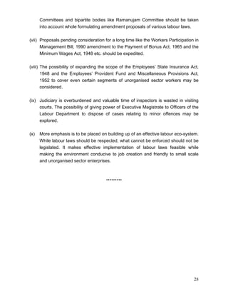 Committees and bipartite bodies like Ramanujam Committee should be taken
      into account whole formulating amendment proposals of various labour laws.


(vii) Proposals pending consideration for a long time like the Workers Participation in
      Management Bill, 1990 amendment to the Payment of Bonus Act, 1965 and the
      Minimum Wages Act, 1948 etc. should be expedited.


(viii) The possibility of expanding the scope of the Employees’ State Insurance Act,
       1948 and the Employees’ Provident Fund and Miscellaneous Provisions Act,
       1952 to cover even certain segments of unorganised sector workers may be
       considered.


(ix) Judiciary is overburdened and valuable time of inspectors is wasted in visiting
     courts. The possibility of giving power of Executive Magistrate to Officers of the
     Labour Department to dispose of cases relating to minor offences may be
     explored.


(x)   More emphasis is to be placed on building up of an effective labour eco-system.
      While labour laws should be respected, what cannot be enforced should not be
      legislated. It makes effective implementation of labour laws feasible while
      making the environment conducive to job creation and friendly to small scale
      and unorganised sector enterprises.



                                       *********




                                                                                    28
 