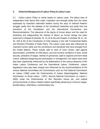 2.    Historical Background of Labour Policy & Labour Laws


2.1     India’s Labour Policy is mainly based on Labour Laws. The labour laws of
independent India derive their origin, inspiration and strength partly from the views
expressed by important nationalist leaders during the days of national freedom
struggle, partly from the debates of the Constituent Assembly and partly from the
provisions of the Constitution and the International Conventions and
Recommendations. The relevance of the dignity of human labour and the need for
protecting and safeguarding the interest of labour as human beings has been
enshrined in Chapter-III (Articles 16, 19, 23 & 24) and Chapter IV (Articles 39, 41, 42,
43, 43A & 54) of the Constitution of India keeping in line with Fundamental Rights
and Directive Principles of State Policy. The Labour Laws were also influenced by
important human rights and the conventions and standards that have emerged from
the United Nations. These include right to work of one’s choice, right against
discrimination, prohibition of child labour, just and humane conditions of work, social
security, protection of wages, redress of grievances, right to organize and form trade
unions, collective bargaining and participation in management. Our labour laws have
also been significantly influenced by the deliberations of the various Sessions of the
Indian Labour Conference and the International Labour Conference. Labour
legislations have also been shaped and influenced by the recommendations of the
various National Committees and Commissions such as First National Commission
on Labour (1969) under the Chairmanship of Justice Gajendragadkar, National
Commission on Rural Labour (1991), Second National Commission on Labour (
2002) under the Chairmanship of Shri Ravindra Varma etc. and judicial
pronouncements on labour related matters specifically pertaining to minimum wages,
bonded labour, child labour, contract labour etc.




                                                                                      5
 