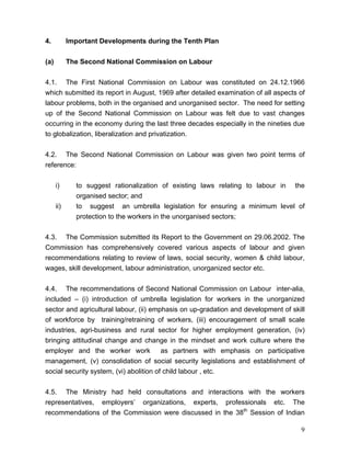 4.          Important Developments during the Tenth Plan


(a)         The Second National Commission on Labour


4.1. The First National Commission on Labour was constituted on 24.12.1966
which submitted its report in August, 1969 after detailed examination of all aspects of
labour problems, both in the organised and unorganised sector. The need for setting
up of the Second National Commission on Labour was felt due to vast changes
occurring in the economy during the last three decades especially in the nineties due
to globalization, liberalization and privatization.


4.2. The Second National Commission on Labour was given two point terms of
reference:


      i)      to suggest rationalization of existing laws relating to labour in the
              organised sector; and
      ii)     to suggest an umbrella legislation for ensuring a minimum level of
              protection to the workers in the unorganised sectors;


4.3. The Commission submitted its Report to the Government on 29.06.2002. The
Commission has comprehensively covered various aspects of labour and given
recommendations relating to review of laws, social security, women & child labour,
wages, skill development, labour administration, unorganized sector etc.


4.4. The recommendations of Second National Commission on Labour inter-alia,
included – (i) introduction of umbrella legislation for workers in the unorganized
sector and agricultural labour, (ii) emphasis on up-gradation and development of skill
of workforce by training/retraining of workers, (iii) encouragement of small scale
industries, agri-business and rural sector for higher employment generation, (iv)
bringing attitudinal change and change in the mindset and work culture where the
employer and the worker work             as partners with emphasis on participative
management, (v) consolidation of social security legislations and establishment of
social security system, (vi) abolition of child labour , etc.


4.5. The Ministry had held consultations and interactions with the workers
representatives, employers’ organizations, experts, professionals etc. The
recommendations of the Commission were discussed in the 38th Session of Indian

                                                                                     9
 