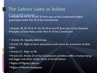 Articles 14, 19, 21, 23 and 24 form part of the Fundamental Rights
guaranteed under Part III of the Constitution.
 
Articles 38, 39, 39-A, 41, 42, 43, 43-A and 47 form part of the Directive
Principles of State Policy under Part IV of the Constitution.
 Article 14:- Equality before Law.
Article 19:- Right to form associations and unions for protection of their
rights.
Article 21:- Right to life.
Article 23:- Article 23 of the Constitution prohibits traffic in human being
and beggar and other similar forms of forced labour.
Rights of Migrant Labours
Rights of Women Employees.
The Labour Laws in Indian
Constitution:-
 