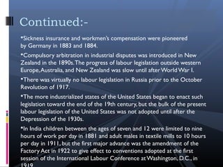 Sickness insurance and workmen’s compensation were pioneered
by Germany in 1883 and 1884.
Compulsory arbitration in industrial disputes was introduced in New
Zealand in the 1890s.The progress of labour legislation outside western
Europe,Australia, and New Zealand was slow until afterWorldWar I.
There was virtually no labour legislation in Russia prior to the October
Revolution of 1917. 
The more industrialized states of the United States began to enact such
legislation toward the end of the 19th century, but the bulk of the present
labour legislation of the United States was not adopted until after the
Depression of the 1930s.
In India children between the ages of seven and 12 were limited to nine
hours of work per day in 1881 and adult males in textile mills to 10 hours
per day in 1911, but the first major advance was the amendment of the
Factory Act in 1922 to give effect to conventions adopted at the first
session of the International Labour Conference at Washington, D.C., in
Continued:-
 