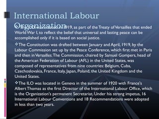  The ILO was created in 1919, as part of theTreaty ofVersailles that ended
WorldWar I, to reflect the belief that universal and lasting peace can be
accomplished only if it is based on social justice.
The Constitution was drafted between January and April, 1919, by the
Labour Commission set up by the Peace Conference, which first met in Paris
and then inVersailles.The Commission, chaired by Samuel Gompers, head of
the American Federation of Labour (AFL) in the United States, was
composed of representatives from nine countries: Belgium, Cuba,
Czechoslovakia, France, Italy, Japan, Poland, the United Kingdom and the
United States.
The ILO was located in Geneva in the summer of 1920 with France's
Albert Thomas as the first Director of the International Labour Office, which
is the Organization's permanent Secretariat. Under his strong impetus, 16
International Labour Conventions and 18 Recommendations were adopted
in less than two years.
International Labour
Organization
 