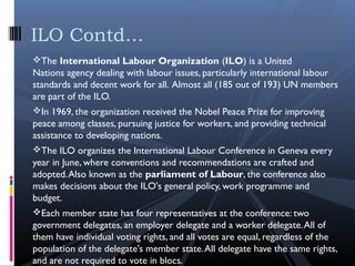 The International Labour Organization (ILO) is a United
Nations agency dealing with labour issues, particularly international labour
standards and decent work for all. Almost all (185 out of 193) UN members
are part of the ILO.
In 1969, the organization received the Nobel Peace Prize for improving
peace among classes, pursuing justice for workers, and providing technical
assistance to developing nations.
The ILO organizes the International Labour Conference in Geneva every
year in June, where conventions and recommendations are crafted and
adopted.Also known as the parliament of Labour, the conference also
makes decisions about the ILO's general policy, work programme and
budget.
Each member state has four representatives at the conference: two
government delegates, an employer delegate and a worker delegate.All of
them have individual voting rights, and all votes are equal, regardless of the
population of the delegate's member state.All delegate have the same rights,
and are not required to vote in blocs.
ILO Contd…
 