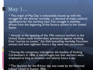The origin of May Day is indissolubly bound up with the
struggle for the shorter workday – a demand of major political
significance for the working class.This struggle is manifest
almost from the beginning of the factory system in the United
States.
Already at the opening of the 19th century workers in the
United States made known their grievances against working
from "sunrise to sunset," the then prevailing workday. Fourteen,
sixteen and even eighteen hours a day were not uncommon.
During the conspiracy trial against the leaders of Striking
Cordwainers in 1806, it was brought out that workers were
employed as long as nineteen and twenty hours a day.
The decision for the 8-hour day was made by the National
Labour Union in August, 1866. 
May 1…
 