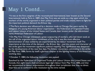 It was at the first congress of the reconstituted International, later known as the Second
International, held at Paris in 1889, that May First was set aside as a day upon which the
workers of the world, organized in their political parties and trade unions, were to fight for
the important political demand: the 8-hour day.
The Paris decision was influenced by a decision made at Chicago five years earlier by
delegates of a young American labour organization – the Federation of OrganizedTrades
and Labour Unions of the United States and Canada, later known under the abbreviated
name,American Federation of Labour.
On May First Chicago witnessed a great outpouring of workers, who laid down tools at
the call of the organized labour movement of the city. It was the most effective
demonstration of class solidarity yet experienced by the labour movement itself.The
importance at that time of the demand – the 8-hour day – and the extent and character of
the strike gave the movement significant political meaning.This significance was deepened
by the developments of the next few days.The 8-hour movement, culminating in the strike
on May First, 1886, forms by itself a glorious chapter in the fighting history of the American
working class.
October 7, 1884, the following resolution was passed:
Resolved by the Federation of OrganizedTrades and Labour Unions the United States and
Canada, that eight hours shall constitute legal day's labour from May First, 1886, and that
we recommend to labour organizations throughout their jurisdiction that they so direct
their laws as to conform to this resolution by the time named.
May 1 Contd…
 