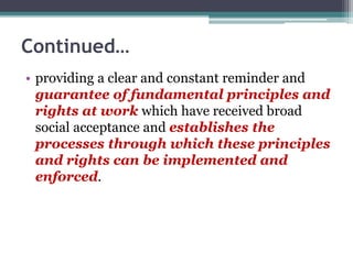 Continued…
• providing a clear and constant reminder and
guarantee of fundamental principles and
rights at work which have received broad
social acceptance and establishes the
processes through which these principles
and rights can be implemented and
enforced.
 