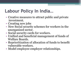 Labour Policy In India…
• Creative measures to attract public and private
investment.
• Creating new jobs
• New Social security schemes for workers in the
unorganized sector.
• Social security cards for workers.
• Unified and beneficial management of funds of
Welfare Boards.
• Reprioritization of allocation of funds to benefit
vulnerable workers.
• Model employee‐employer relationships.
 