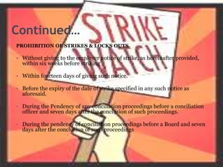 Continued…
PROHIBITION OF STRIKES & LOCKS OUTS
• Without giving to the employer notice of strike, as hereinafter provided,
within six weeks before striking
• Within fourteen days of giving such notice.
• Before the expiry of the date of strike specified in any such notice as
aforesaid.
• During the Pendency of any conciliation proceedings before a conciliation
officer and seven days after the conclusion of such proceedings.
• During the pendency of conciliation proceedings before a Board and seven
days after the conclusion of such proceedings
 