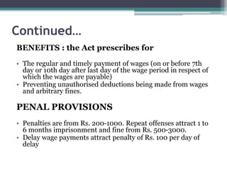 Continued…
BENEFITS : the Act prescribes for
• The regular and timely payment of wages (on or before 7th
day or 10th day after last day of the wage period in respect of
which the wages are payable)
• Preventing unauthorised deductions being made from wages
and arbitrary fines.
PENAL PROVISIONS
• Penalties are from Rs. 200-1000. Repeat offenses attract 1 to
6 months imprisonment and fine from Rs. 500-3000.
• Delay wage payments attract penalty of Rs. 100 per day of
delay
 