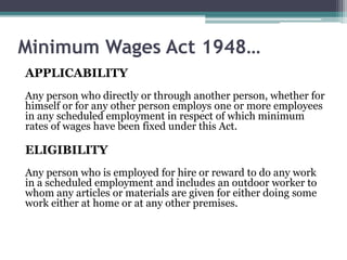 Minimum Wages Act 1948…
APPLICABILITY
Any person who directly or through another person, whether for
himself or for any other person employs one or more employees
in any scheduled employment in respect of which minimum
rates of wages have been fixed under this Act.
ELIGIBILITY
Any person who is employed for hire or reward to do any work
in a scheduled employment and includes an outdoor worker to
whom any articles or materials are given for either doing some
work either at home or at any other premises.
 