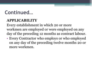 Continued…
APPLICABILITY
Every establishment in which 20 or more
workmen are employed or were employed on any
day of the preceding 12 months as contract labour.
• Every Contractor who employs or who employed
on any day of the preceding twelve months 20 or
more workmen.
 
