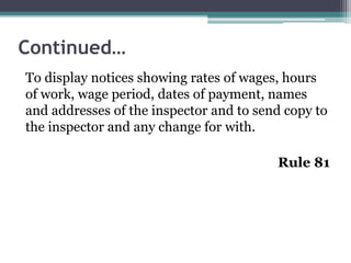 Continued…
To display notices showing rates of wages, hours
of work, wage period, dates of payment, names
and addresses of the inspector and to send copy to
the inspector and any change for with.
Rule 81
 