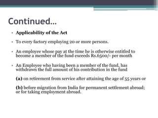 Continued…
• Applicability of the Act
• To every factory employing 20 or more persons.
• An employee whose pay at the time he is otherwise entitled to
become a member of the fund exceeds Rs.6500/- per month
• An Employee who having been a member of the fund, has
withdrawn the full amount of his contribution in the fund
(a) on retirement from service after attaining the age of 55 years or
(b) before migration from India for permanent settlement abroad;
or for taking employment abroad.
 