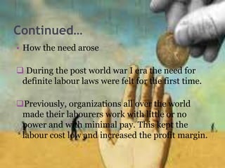 Continued…
• How the need arose
 During the post world war I era the need for
definite labour laws were felt for the first time.
Previously, organizations all over the world
made their labourers work with little or no
power and with minimal pay. This kept the
labour cost low and increased the profit margin.
 