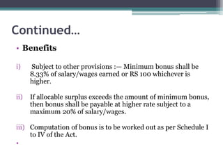 Continued…
• Benefits
i) Subject to other provisions :— Minimum bonus shall be
8.33% of salary/wages earned or RS 100 whichever is
higher.
ii) If allocable surplus exceeds the amount of minimum bonus,
then bonus shall be payable at higher rate subject to a
maximum 20% of salary/wages.
iii) Computation of bonus is to be worked out as per Schedule I
to IV of the Act.
•
 