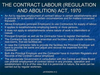 JAYENDRA H CJAYENDRA H C
THE CONTRACT LABOUR (REGULATIONTHE CONTRACT LABOUR (REGULATION
AND ABOLITION) ACT, 1970AND ABOLITION) ACT, 1970
 An Act to regulate employment of contract labour in certain establishments andAn Act to regulate employment of contract labour in certain establishments and
to provide for its abolition in certain circumstances and for matters connectedto provide for its abolition in certain circumstances and for matters connected
therewiththerewith
 Allows Employers (principal Employers) to use Contractors for supply of labour.Allows Employers (principal Employers) to use Contractors for supply of labour.
 It applies to establishments employing twenty or more persons.It applies to establishments employing twenty or more persons.
 It does not apply to establishments where nature of work is intermittent orIt does not apply to establishments where nature of work is intermittent or
casual.casual.
 Principal Employer as well as the Contractor have to register themselves.Principal Employer as well as the Contractor have to register themselves.
 The Contractor has to provide amenities and facilities which include canteens,The Contractor has to provide amenities and facilities which include canteens,
rest-rooms, first-aid facilities etc.rest-rooms, first-aid facilities etc.
 In case the Contractor fails to provide the facilities the Principal Employer willIn case the Contractor fails to provide the facilities the Principal Employer will
have to provide the same and adjust and recover the expense from thehave to provide the same and adjust and recover the expense from the
Contractor.Contractor.
 Both the Principal Employer and the Contractor have to maintain Registers andBoth the Principal Employer and the Contractor have to maintain Registers and
Records of the Contract Labour employed.Records of the Contract Labour employed.
 The appropriate Government in consultation with the Central and State BoardThe appropriate Government in consultation with the Central and State Board
can prohibit employment of contract labour in any process, operation andcan prohibit employment of contract labour in any process, operation and
establishment- if it is of the view that it is perennial in nature, the work can beestablishment- if it is of the view that it is perennial in nature, the work can be
carried out by regular workmencarried out by regular workmen..
 