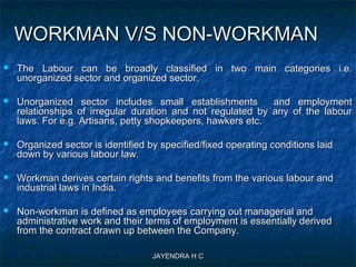 JAYENDRA H CJAYENDRA H C
WORKMAN V/S NON-WORKMANWORKMAN V/S NON-WORKMAN
 The Labour can be broadly classified in two main categories i.e.The Labour can be broadly classified in two main categories i.e.
unorganized sector and organized sector.unorganized sector and organized sector.
 Unorganized sector includes small establishments and employmentUnorganized sector includes small establishments and employment
relationships of irregular duration and not regulated by any of the labourrelationships of irregular duration and not regulated by any of the labour
laws. For e.g. Artisans, petty shopkeepers, hawkers etc.laws. For e.g. Artisans, petty shopkeepers, hawkers etc.
 Organized sector is identified by specified/fixed operating conditions laidOrganized sector is identified by specified/fixed operating conditions laid
down by various labour law.down by various labour law.
 Workman derives certain rights and benefits from the various labour andWorkman derives certain rights and benefits from the various labour and
industrial laws in India.industrial laws in India.
 Non-workman is defined as employees carrying out managerial andNon-workman is defined as employees carrying out managerial and
administrative work and their terms of employment is essentially derivedadministrative work and their terms of employment is essentially derived
from the contract drawn up between the Company.from the contract drawn up between the Company.
 