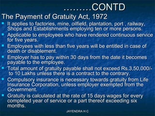 JAYENDRA H CJAYENDRA H C
………………CONTDCONTD
The Payment of Gratuity Act, 1972The Payment of Gratuity Act, 1972
 It applies to factories, mine, oilfield, plantation, port , railway,It applies to factories, mine, oilfield, plantation, port , railway,
Shops and Establishments employing ten or more persons.Shops and Establishments employing ten or more persons.
 Applicable to employees who have rendered continuous serviceApplicable to employees who have rendered continuous service
for five years.for five years.
 Employees with less than five years will be entitled in case ofEmployees with less than five years will be entitled in case of
death or disablement.death or disablement.
 Employer has to pay within 30 days from the date it becomesEmployer has to pay within 30 days from the date it becomes
payable to the employee.payable to the employee.
 Total amount of gratuity payable shall not exceed Rs.3,50,000/-Total amount of gratuity payable shall not exceed Rs.3,50,000/-
to 10 Lakhs unless there is a contract to the contrary.to 10 Lakhs unless there is a contract to the contrary.
 Compulsory insurance is necessary towards gratuity from LifeCompulsory insurance is necessary towards gratuity from Life
Insurance Corporation, unless employer exempted from theInsurance Corporation, unless employer exempted from the
Government.Government.
 Gratuity is calculated at the rate of 15 days wages for everyGratuity is calculated at the rate of 15 days wages for every
completed year of service or a part thereof exceeding sixcompleted year of service or a part thereof exceeding six
months.months.
 