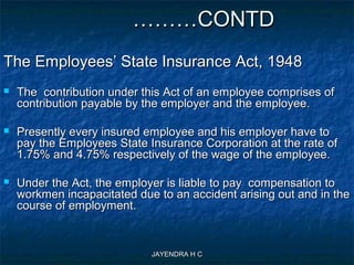 JAYENDRA H CJAYENDRA H C
………………CONTDCONTD
The Employees’ State Insurance Act, 1948The Employees’ State Insurance Act, 1948
 The contribution under this Act of an employee comprises ofThe contribution under this Act of an employee comprises of
contribution payable by the employer and the employee.contribution payable by the employer and the employee.
 Presently every insured employee and his employer have toPresently every insured employee and his employer have to
pay the Employees State Insurance Corporation at the rate ofpay the Employees State Insurance Corporation at the rate of
1.75% and 4.75% respectively of the wage of the employee.1.75% and 4.75% respectively of the wage of the employee.
 Under the Act, the employer is liable to pay compensation toUnder the Act, the employer is liable to pay compensation to
workmen incapacitated due to an accident arising out and in theworkmen incapacitated due to an accident arising out and in the
course of employment.course of employment.
 
