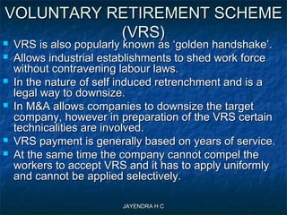 JAYENDRA H CJAYENDRA H C
VOLUNTARY RETIREMENT SCHEMEVOLUNTARY RETIREMENT SCHEME
(VRS)(VRS)
 VRS is also popularly known as ‘golden handshake’.VRS is also popularly known as ‘golden handshake’.
 Allows industrial establishments to shed work forceAllows industrial establishments to shed work force
without contravening labour laws.without contravening labour laws.
 In the nature of self induced retrenchment and is aIn the nature of self induced retrenchment and is a
legal way to downsize.legal way to downsize.
 In M&A allows companies to downsize the targetIn M&A allows companies to downsize the target
company, however in preparation of the VRS certaincompany, however in preparation of the VRS certain
technicalities are involved.technicalities are involved.
 VRS payment is generally based on years of service.VRS payment is generally based on years of service.
 At the same time the company cannot compel theAt the same time the company cannot compel the
workers to accept VRS and it has to apply uniformlyworkers to accept VRS and it has to apply uniformly
and cannot be applied selectively.and cannot be applied selectively.
 