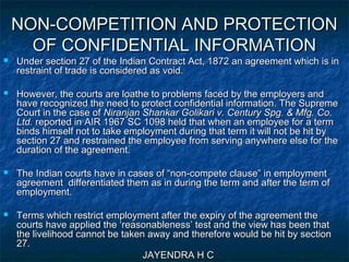 NON-COMPETITION AND PROTECTIONNON-COMPETITION AND PROTECTION
OF CONFIDENTIAL INFORMATIONOF CONFIDENTIAL INFORMATION
 Under section 27 of the Indian Contract Act, 1872 an agreement which is inUnder section 27 of the Indian Contract Act, 1872 an agreement which is in
restraint of trade is considered as void.restraint of trade is considered as void.
 However, the courts are loathe to problems faced by the employers andHowever, the courts are loathe to problems faced by the employers and
have recognized the need to protect confidential information. The Supremehave recognized the need to protect confidential information. The Supreme
Court in the case ofCourt in the case of Niranjan Shankar Golikari v. Century Spg. & Mfg. Co.Niranjan Shankar Golikari v. Century Spg. & Mfg. Co.
Ltd.Ltd. reported in AIR 1967 SC 1098 held that when an employee for a termreported in AIR 1967 SC 1098 held that when an employee for a term
binds himself not to take employment during that term it will not be hit bybinds himself not to take employment during that term it will not be hit by
section 27 and restrained the employee from serving anywhere else for thesection 27 and restrained the employee from serving anywhere else for the
duration of the agreement.duration of the agreement.
 The Indian courts have in cases of “non-compete clause” in employmentThe Indian courts have in cases of “non-compete clause” in employment
agreement differentiated them as in during the term and after the term ofagreement differentiated them as in during the term and after the term of
employment.employment.
 Terms which restrict employment after the expiry of the agreement theTerms which restrict employment after the expiry of the agreement the
courts have applied the ‘reasonableness’ test and the view has been thatcourts have applied the ‘reasonableness’ test and the view has been that
the livelihood cannot be taken away and therefore would be hit by sectionthe livelihood cannot be taken away and therefore would be hit by section
27.27.
JAYENDRA H CJAYENDRA H C
 