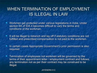 JAYENDRA H CJAYENDRA H C
WHEN TERMINATION OF EMPLOYMENTWHEN TERMINATION OF EMPLOYMENT
IS ILLEGAL IN LAWIS ILLEGAL IN LAW
 Workmen get protected under various legislations in India. UnderWorkmen get protected under various legislations in India. Under
section 9A of IDA it becomes difficult to vary the terms andsection 9A of IDA it becomes difficult to vary the terms and
conditions of the workman.conditions of the workman.
 It will be illegal to retrench and lay off if statutory conditions are notIt will be illegal to retrench and lay off if statutory conditions are not
fulfilled and prescribed compensation is not paid to the workmen.fulfilled and prescribed compensation is not paid to the workmen.
 In certain cases Appropriate Government’s prior permission is alsoIn certain cases Appropriate Government’s prior permission is also
required.required.
 Termination of employees not workmen will be governed by theTermination of employees not workmen will be governed by the
terms of their appointment letter / employment contract and follows,terms of their appointment letter / employment contract and follows,
any termination not as per their contract may be construed to beany termination not as per their contract may be construed to be
illegal.illegal.
 