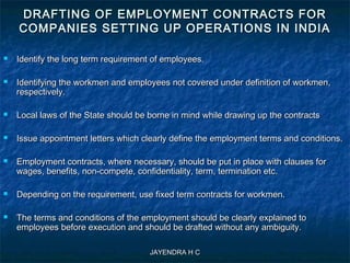 JAYENDRA H CJAYENDRA H C
DRAFTING OF EMPLOYMENT CONTRACTS FORDRAFTING OF EMPLOYMENT CONTRACTS FOR
COMPANIES SETTING UP OPERATIONS IN INDIACOMPANIES SETTING UP OPERATIONS IN INDIA
 Identify the long term requirement of employees.Identify the long term requirement of employees.
 Identifying the workmen and employees not covered under definition of workmen,Identifying the workmen and employees not covered under definition of workmen,
respectively.respectively.
 Local laws of the State should be borne in mind while drawing up the contractsLocal laws of the State should be borne in mind while drawing up the contracts
 Issue appointment letters which clearly define the employment terms and conditions.Issue appointment letters which clearly define the employment terms and conditions.
 Employment contracts, where necessary, should be put in place with clauses forEmployment contracts, where necessary, should be put in place with clauses for
wages, benefits, non-compete, confidentiality, term, termination etc.wages, benefits, non-compete, confidentiality, term, termination etc.
 Depending on the requirement, use fixed term contracts for workmen.Depending on the requirement, use fixed term contracts for workmen.
 The terms and conditions of the employment should be clearly explained toThe terms and conditions of the employment should be clearly explained to
employees before execution and should be drafted without any ambiguity.employees before execution and should be drafted without any ambiguity.
 