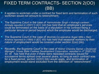 JAYENDRA H CJAYENDRA H C
FIXED TERM CONTRACTS- SECTION 2(OO)FIXED TERM CONTRACTS- SECTION 2(OO)
(BB)(BB)
 It applies to workmen under a contract for fixed term and termination of suchIt applies to workmen under a contract for fixed term and termination of such
workmen would not amount to retrenchment.workmen would not amount to retrenchment.
 The Supreme Court in the case ofThe Supreme Court in the case of Harmohinder Singh v kharagh canteen,Harmohinder Singh v kharagh canteen,
Ambala reported in (2001) 5 SCC 540Ambala reported in (2001) 5 SCC 540 has held that anhas held that an employee’s servicesemployee’s services
could be terminated on the basis of a stipulation in his contract fixing acould be terminated on the basis of a stipulation in his contract fixing a
particular tenure or period beyond which the employee would be discharged.particular tenure or period beyond which the employee would be discharged.
 The Supreme Court in the case ofThe Supreme Court in the case of Morinda Co-operative Sugar Mills v RamMorinda Co-operative Sugar Mills v Ram
Krishna reported in (1995) 5 SCC 653Krishna reported in (1995) 5 SCC 653 has held thathas held that seasonal workers by theirseasonal workers by their
nature of employment would be covered under section 2(oo) (bb).nature of employment would be covered under section 2(oo) (bb).
 Recently, the Supreme Court in the case ofRecently, the Supreme Court in the case of Kishor Chandra Samal v DivisionalKishor Chandra Samal v Divisional
Manager, Orissa State Cashew Development Corporation, reported in JT 2005 (10)Manager, Orissa State Cashew Development Corporation, reported in JT 2005 (10)
SC 46SC 46 has held that even if there were repeated contracts issued forhas held that even if there were repeated contracts issued for
successive terms spread over several years, so long as each contract wassuccessive terms spread over several years, so long as each contract was
for a fixed period, section 2(OO) (bb) would apply, and termination offor a fixed period, section 2(OO) (bb) would apply, and termination of
employment would stand excluded from the definition of “retrenchment”.employment would stand excluded from the definition of “retrenchment”.
 