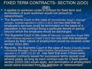 JAYENDRA H CJAYENDRA H C
FIXED TERM CONTRACTS- SECTION 2(OO)FIXED TERM CONTRACTS- SECTION 2(OO)
(BB)(BB) It applies to workmen under a contract for fixed term andIt applies to workmen under a contract for fixed term and
termination of such workmen would not amount totermination of such workmen would not amount to
retrenchment.retrenchment.
 The Supreme Court in the case ofThe Supreme Court in the case of Harmohinder Singh v kharaghHarmohinder Singh v kharagh
canteen, Ambala reported in (2001) 5 SCC 540canteen, Ambala reported in (2001) 5 SCC 540 has held that anhas held that an
employee’s services could be terminated on the basis of aemployee’s services could be terminated on the basis of a
stipulation in his contract fixing a particular tenure or periodstipulation in his contract fixing a particular tenure or period
beyond which the employee would be discharged.beyond which the employee would be discharged.
 The Supreme Court in the case ofThe Supreme Court in the case of Morinda Co-operative Sugar MillsMorinda Co-operative Sugar Mills
v Ram Krishna reported in (1995) 5 SCC 653v Ram Krishna reported in (1995) 5 SCC 653 has held thathas held that seasonalseasonal
workers by their nature of employment would be covered underworkers by their nature of employment would be covered under
section 2(oo) (bb).section 2(oo) (bb).
 Recently, the Supreme Court in the case ofRecently, the Supreme Court in the case of Kishor Chandra SamalKishor Chandra Samal
v Divisional Manager, Orissa State Cashew Development Corporation,v Divisional Manager, Orissa State Cashew Development Corporation,
reported in JT 2005 (10) SC 46reported in JT 2005 (10) SC 46 has held that even if there werehas held that even if there were
repeated contracts issued for successive terms spread overrepeated contracts issued for successive terms spread over
several years, so long as each contract was for a fixed period,several years, so long as each contract was for a fixed period,
section 2(OO) (bb) would apply, and termination of employmentsection 2(OO) (bb) would apply, and termination of employment
would stand excluded from the definition of “retrenchment”.would stand excluded from the definition of “retrenchment”.
 