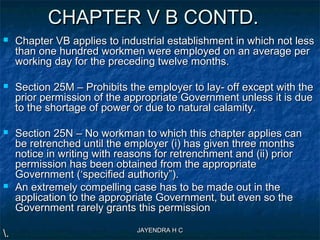 JAYENDRA H CJAYENDRA H C
CHAPTER V B CONTD.CHAPTER V B CONTD.
 Chapter VB applies to industrial establishment in which not lessChapter VB applies to industrial establishment in which not less
than one hundred workmen were employed on an average perthan one hundred workmen were employed on an average per
working day for the preceding twelve months.working day for the preceding twelve months.
 Section 25M – Prohibits the employer to lay- off except with theSection 25M – Prohibits the employer to lay- off except with the
prior permission of the appropriate Government unless it is dueprior permission of the appropriate Government unless it is due
to the shortage of power or due to natural calamity.to the shortage of power or due to natural calamity.
 Section 25N – No workman to which this chapter applies canSection 25N – No workman to which this chapter applies can
be retrenched until the employer (i) has given three monthsbe retrenched until the employer (i) has given three months
notice in writing with reasons for retrenchment and (ii) priornotice in writing with reasons for retrenchment and (ii) prior
permission has been obtained from the appropriatepermission has been obtained from the appropriate
Government (‘specified authority”).Government (‘specified authority”).
 An extremely compelling case has to be made out in theAn extremely compelling case has to be made out in the
application to the appropriate Government, but even so theapplication to the appropriate Government, but even so the
Government rarely grants this permissionGovernment rarely grants this permission
..
 