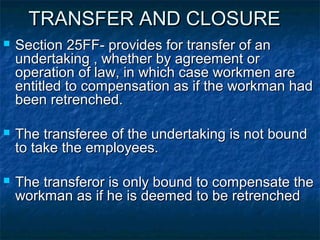 TRANSFER AND CLOSURETRANSFER AND CLOSURE
 Section 25FF- provides for transfer of anSection 25FF- provides for transfer of an
undertaking , whether by agreement orundertaking , whether by agreement or
operation of law, in which case workmen areoperation of law, in which case workmen are
entitled to compensation as if the workman hadentitled to compensation as if the workman had
been retrenched.been retrenched.
 The transferee of the undertaking is not boundThe transferee of the undertaking is not bound
to take the employees.to take the employees.
 The transferor is only bound to compensate theThe transferor is only bound to compensate the
workman as if he is deemed to be retrenchedworkman as if he is deemed to be retrenched
 