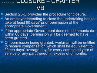 …………. CLOSURE – CHAPTER. CLOSURE – CHAPTER
VBVB
 Section 25-O provides the procedure for closure.Section 25-O provides the procedure for closure.
 An employer intending to close the undertaking has toAn employer intending to close the undertaking has to
take at least 90 days’ prior permission of thetake at least 90 days’ prior permission of the
appropriate Government.appropriate Government.
 If the appropriate Government does not communicateIf the appropriate Government does not communicate
within 60 days, permission will be deemed to havewithin 60 days, permission will be deemed to have
been granted.been granted.
 On permission being granted, workman will be entitledOn permission being granted, workman will be entitled
to receive compensation which shall be equivalent toto receive compensation which shall be equivalent to
fifteen days’ average pay for every completed year offifteen days’ average pay for every completed year of
service or any part thereof in excess of 6 months.service or any part thereof in excess of 6 months.
 