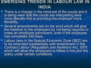 EMERGING TRENDS IN LABOUR LAW INEMERGING TRENDS IN LABOUR LAW IN
INDIAINDIA
 There is a change in the mind-set of the courts and itThere is a change in the mind-set of the courts and it
is being seen that the courts are interpreting lawsis being seen that the courts are interpreting laws
more liberally that is providing the employer moremore liberally that is providing the employer more
flexibility.flexibility.
 Several amendments are on the anvil which will giveSeveral amendments are on the anvil which will give
the freedom to the employers by not being required tothe freedom to the employers by not being required to
make an employee permanent, even if the employeemake an employee permanent, even if the employee
has completed 240 days.has completed 240 days.
 Labour laws in the Special Economic Zone (SEZ) areLabour laws in the Special Economic Zone (SEZ) are
to be amended substantially with amendment in theto be amended substantially with amendment in the
Contract Labour (Regulation and Abolition) Act, 1970Contract Labour (Regulation and Abolition) Act, 1970
which will allow the employers to follow a hire and firewhich will allow the employers to follow a hire and fire
policy under certain conditions.policy under certain conditions.
 