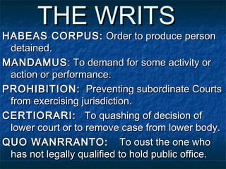 THE WRITSTHE WRITS
HABEAS CORPUS:HABEAS CORPUS: Order to produce personOrder to produce person
detained.detained.
MANDAMUSMANDAMUS: To demand for some activity or: To demand for some activity or
action or performance.action or performance.
PROHIBITION:PROHIBITION: Preventing subordinate CourtsPreventing subordinate Courts
from exercising jurisdiction.from exercising jurisdiction.
CERTIORARI:CERTIORARI: To quashing of decision ofTo quashing of decision of
lower court or to remove case from lower body.lower court or to remove case from lower body.
QUO WANRRANTO:QUO WANRRANTO: To oust the one whoTo oust the one who
has not legally qualified to hold public office.has not legally qualified to hold public office.
 