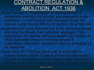 JAYENDRA H CJAYENDRA H C
CONTRACT REGULATION &CONTRACT REGULATION &
ABOLITION ACT 1936ABOLITION ACT 1936
Under Section 7, Registration of Establishment isUnder Section 7, Registration of Establishment is
necessary wherein the labours are employed undernecessary wherein the labours are employed under
contracts.contracts. AllAll contractors are expected to get thecontractors are expected to get the
license under the provisions of section 12 of this Act.license under the provisions of section 12 of this Act.
Application for such licenses are to be submitted alongApplication for such licenses are to be submitted along
with the Certificate from principal employer. Thiswith the Certificate from principal employer. This
application for license contains details like details ofapplication for license contains details like details of
work, expected dates of commencement &work, expected dates of commencement &
completion, Maximum number of labours proposed tocompletion, Maximum number of labours proposed to
be deployed.be deployed.
Under Rule 81, Principal Employer is expected toUnder Rule 81, Principal Employer is expected to
submit returns within 15 days of the commencementsubmit returns within 15 days of the commencement
of work or completion of work under each contractorof work or completion of work under each contractor
in form VI-B. and to send the annual report/ return inin form VI-B. and to send the annual report/ return in
Form-XXV before 15th February.Form-XXV before 15th February.
 