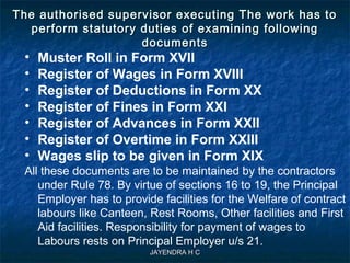 JAYENDRA H CJAYENDRA H C
The authorised supervisor executing The work has toThe authorised supervisor executing The work has to
perform statutory duties of examining followingperform statutory duties of examining following
documentsdocuments
• Muster Roll in Form XVII
• Register of Wages in Form XVIII
• Register of Deductions in Form XX
• Register of Fines in Form XXI
• Register of Advances in Form XXII
• Register of Overtime in Form XXIII
• Wages slip to be given in Form XIX
All these documents are to be maintained by the contractors
under Rule 78. By virtue of sections 16 to 19, the Principal
Employer has to provide facilities for the Welfare of contract
labours like Canteen, Rest Rooms, Other facilities and First
Aid facilities. Responsibility for payment of wages to
Labours rests on Principal Employer u/s 21.
 