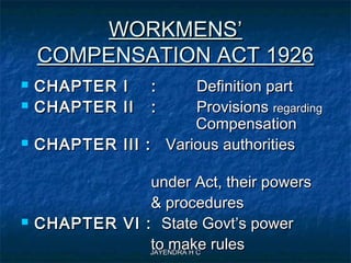JAYENDRA H CJAYENDRA H C
WORKMENS’WORKMENS’
COMPENSATION ACT 1926COMPENSATION ACT 1926
 CHAPTER I :CHAPTER I : Definition partDefinition part
 CHAPTER II :CHAPTER II : ProvisionsProvisions regardingregarding
CompensationCompensation
 CHAPTER III :CHAPTER III : Various authoritiesVarious authorities
under Act, their powersunder Act, their powers
& procedures& procedures
 CHAPTER VI :CHAPTER VI : State Govt’s powerState Govt’s power
to make rulesto make rules
 