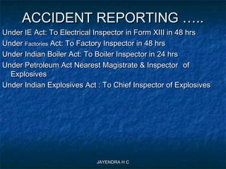JAYENDRA H CJAYENDRA H C
ACCIDENT REPORTING …..ACCIDENT REPORTING …..
Under IE Act: To Electrical Inspector in Form XIII in 48 hrsUnder IE Act: To Electrical Inspector in Form XIII in 48 hrs
UnderUnder FactoriesFactories Act: To Factory Inspector in 48 hrsAct: To Factory Inspector in 48 hrs
Under Indian Boiler Act: To Boiler Inspector in 24 hrsUnder Indian Boiler Act: To Boiler Inspector in 24 hrs
Under Petroleum Act Nearest Magistrate & InspectorUnder Petroleum Act Nearest Magistrate & Inspector ofof
ExplosivesExplosives
Under Indian Explosives Act : To Chief Inspector of ExplosivesUnder Indian Explosives Act : To Chief Inspector of Explosives
 