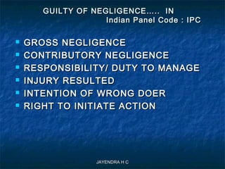 JAYENDRA H CJAYENDRA H C
GUILTY OF NEGLIGENCE….. INGUILTY OF NEGLIGENCE….. IN
Indian Panel Code : IPCIndian Panel Code : IPC
 GROSS NEGLIGENCEGROSS NEGLIGENCE
 CONTRIBUTORY NEGLIGENCECONTRIBUTORY NEGLIGENCE
 RESPONSIBILITY/ DUTY TO MANAGERESPONSIBILITY/ DUTY TO MANAGE
 INJURY RESULTEDINJURY RESULTED
 INTENTION OF WRONG DOERINTENTION OF WRONG DOER
 RIGHT TO INITIATE ACTIONRIGHT TO INITIATE ACTION
 