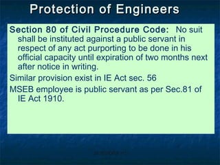 JAYENDRAJAYENDRA H CH C
Protection of EngineersProtection of Engineers
Section 80 of Civil Procedure Code: No suit
shall be instituted against a public servant in
respect of any act purporting to be done in his
official capacity until expiration of two months next
after notice in writing.
Similar provision exist in IE Act sec. 56
MSEB employee is public servant as per Sec.81 of
IE Act 1910.
 