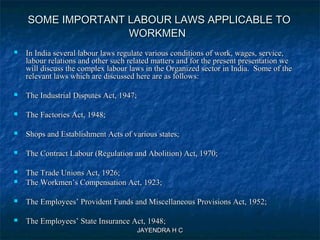 JAYENDRA H CJAYENDRA H C
SOME IMPORTANT LABOUR LAWS APPLICABLE TOSOME IMPORTANT LABOUR LAWS APPLICABLE TO
WORKMENWORKMEN
 In India several labour laws regulate various conditions of work, wages, service,In India several labour laws regulate various conditions of work, wages, service,
labour relations and other such related matters and for the present presentation welabour relations and other such related matters and for the present presentation we
will discuss the complex labour laws in the Organized sector in India. Some of thewill discuss the complex labour laws in the Organized sector in India. Some of the
relevant laws which are discussed here are as follows:relevant laws which are discussed here are as follows:
 The Industrial Disputes Act, 1947;The Industrial Disputes Act, 1947;
 The Factories Act, 1948;The Factories Act, 1948;
 Shops and Establishment Acts of various states;Shops and Establishment Acts of various states;
 The Contract Labour (Regulation and Abolition) Act, 1970;The Contract Labour (Regulation and Abolition) Act, 1970;
 The Trade Unions Act, 1926;The Trade Unions Act, 1926;
 The Workmen’s Compensation Act, 1923;The Workmen’s Compensation Act, 1923;
 The Employees’ Provident Funds and Miscellaneous Provisions Act, 1952;The Employees’ Provident Funds and Miscellaneous Provisions Act, 1952;
 The Employees’ State Insurance Act, 1948;The Employees’ State Insurance Act, 1948;
 