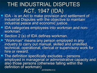 JAYENDRA H CJAYENDRA H C
THE INDUSTRIAL DISPUTESTHE INDUSTRIAL DISPUTES
ACT, 1947 (IDA)ACT, 1947 (IDA)
 IDA - is an Act to make provision and settlement ofIDA - is an Act to make provision and settlement of
Industrial Disputes with the objective to maintainIndustrial Disputes with the objective to maintain
industrial peace and economic justice.industrial peace and economic justice.
 IDA categories employees into workman and non-IDA categories employees into workman and non-
workman.workman.
 Section 2 (s) of IDA defines workman.Section 2 (s) of IDA defines workman.
 ““Workman” means any person employed in anyWorkman” means any person employed in any
industry to carry out manual, skilled and unskilled,industry to carry out manual, skilled and unskilled,
technical, operational, clerical or supervisory work fortechnical, operational, clerical or supervisory work for
hire or reward.hire or reward.
 The definition specifically excludes – personsThe definition specifically excludes – persons
employed in managerial or administrative capacity andemployed in managerial or administrative capacity and
also those persons (otherwise falling within thealso those persons (otherwise falling within the
definition of workman)definition of workman)
 