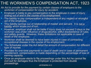 JAYENDRA H CJAYENDRA H C
An Act to provide for the payment by certain classes of employers to theAn Act to provide for the payment by certain classes of employers to the
workmen of compensation for injury by accident.workmen of compensation for injury by accident.
 Employer is liable to pay compensation to the employee in case of injuryEmployer is liable to pay compensation to the employee in case of injury
arising out of and in the course of his employment.arising out of and in the course of his employment.
 The liability to pay compensation is independent of any neglect or wrongfulThe liability to pay compensation is independent of any neglect or wrongful
act of the employee.act of the employee.
 This liability springs out of relationship of master and servant. It isThis liability springs out of relationship of master and servant. It is not anot a
liabilityliability which arises out of tort.which arises out of tort.
 However, employer shall not be liable if injury does not exceed 3 days or theHowever, employer shall not be liable if injury does not exceed 3 days or the
workmen was under influence of drugs/alcohol, willful disobedience of rulesworkmen was under influence of drugs/alcohol, willful disobedience of rules
and safety guards. However, these limitations not applicable in case ofand safety guards. However, these limitations not applicable in case of
death of the employee.death of the employee.
 Workmen shall be deemed to have been injured in case of contractingWorkmen shall be deemed to have been injured in case of contracting
occupational disease in the course of his employment.occupational disease in the course of his employment.
 The Schedules under the Act detail the amount of compensation for differentThe Schedules under the Act detail the amount of compensation for different
type of injuries.type of injuries.
 Provides for one-time payments in case of death and in case of permanentProvides for one-time payments in case of death and in case of permanent
disablement, compensation is made depending on the percentage of loss ofdisablement, compensation is made depending on the percentage of loss of
earning capacity.earning capacity.
 Once an employee elects to file proceedings under this Act he cannot fileOnce an employee elects to file proceedings under this Act he cannot file
civil suit for damages thus the Employer is protected from doublecivil suit for damages thus the Employer is protected from double
proceedings.proceedings.
THE WORKMEN’S COMPENSATION ACT, 1923THE WORKMEN’S COMPENSATION ACT, 1923
 