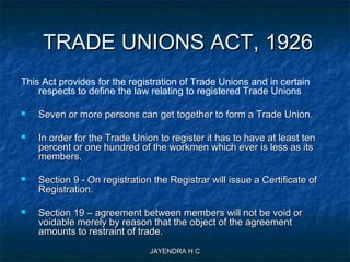 JAYENDRA H CJAYENDRA H C
TRADE UNIONS ACT, 1926TRADE UNIONS ACT, 1926
This Act provides for the registration of Trade Unions and in certain
respects to define the law relating to registered Trade Unions
 Seven or more persons can get together to form a Trade Union.Seven or more persons can get together to form a Trade Union.
 In order for the Trade Union to register it has to have at least tenIn order for the Trade Union to register it has to have at least ten
percent or one hundred of the workmen which ever is less as itspercent or one hundred of the workmen which ever is less as its
members.members.
 Section 9 - On registration the Registrar will issue a Certificate ofSection 9 - On registration the Registrar will issue a Certificate of
Registration.Registration.
 Section 19 – agreement between members will not be void orSection 19 – agreement between members will not be void or
voidable merely by reason that the object of the agreementvoidable merely by reason that the object of the agreement
amounts to restraint of trade.amounts to restraint of trade.
 